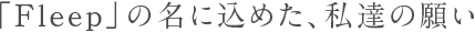 「Fleep」の名に込めた、私達の願い