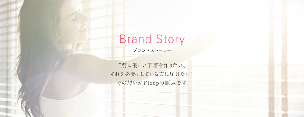 Brand Story ブランドストーリー - 肌に優しい下着を作りたい。それを必要としている方に届けたい。その想いがFleep(フリープ)の原点です。