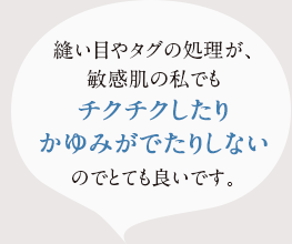 縫い目やタグの処理が、敏感肌の私でもチクチクしたり、かゆみが出たりしないのでとても良いです