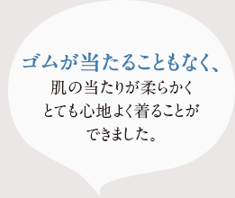 ゴムが当たることもなく、 肌の当たりが柔らかく、とても心地よく着ることができました。