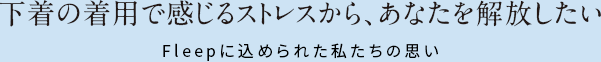 下着の着用て゛感し゛るストレスから、あなたを解放したい。Fleep(フリーフ゜)に込められた私たちの思い